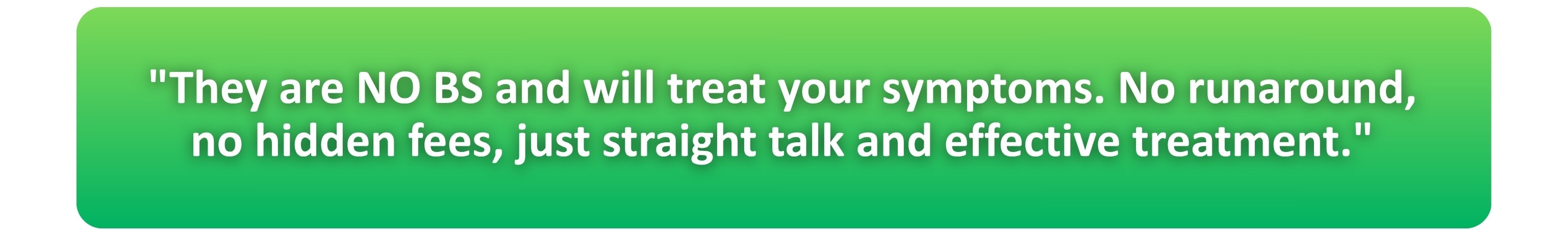 "They are NO BS and will treat your symptoms. No runaround, no hidden fees, just straight talk and effective treatment."