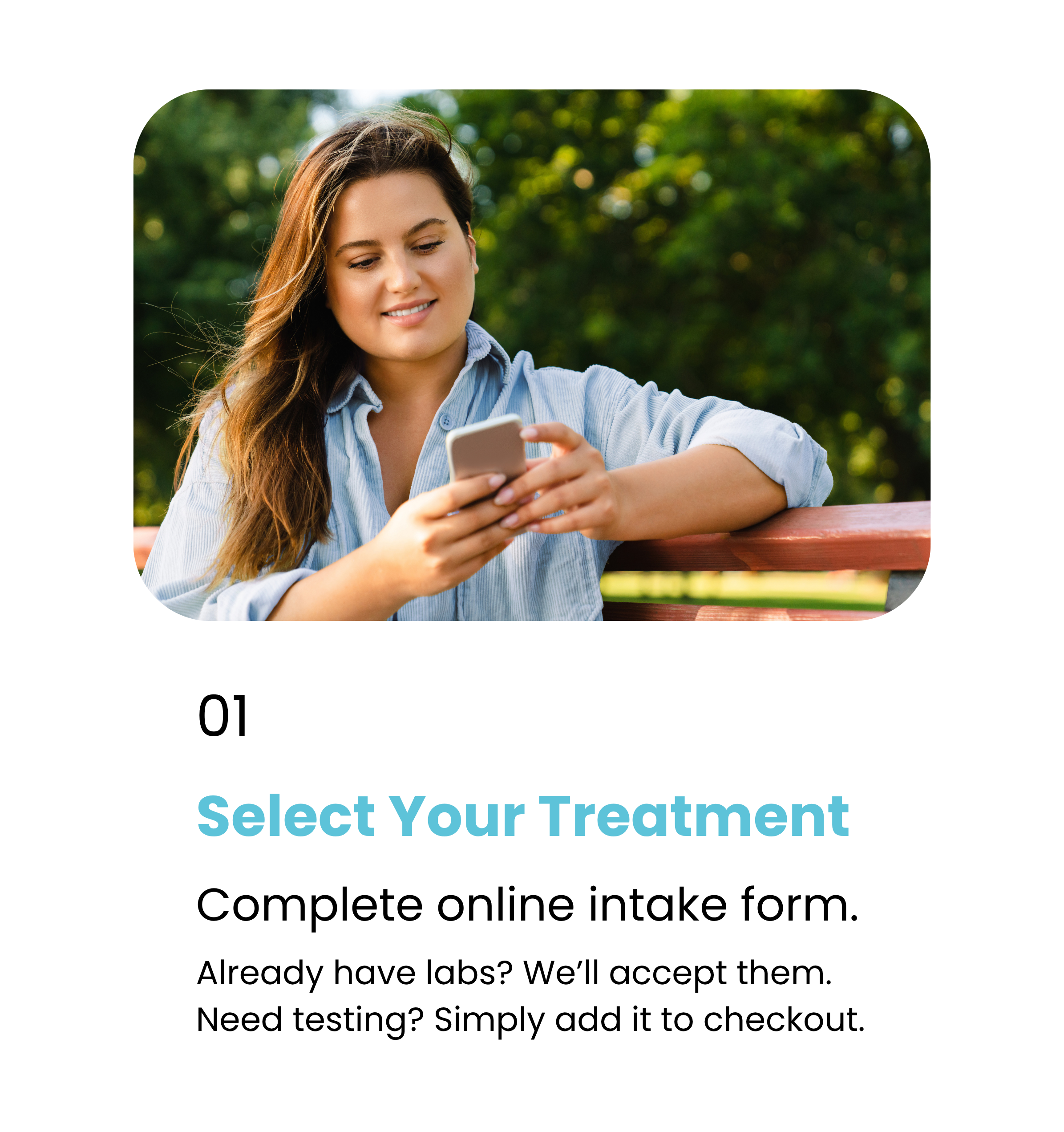 Step 1. Select Your Treatment. Complete online intake form. Already have labs? We accept them. Need testing? Simply add it to checkout.