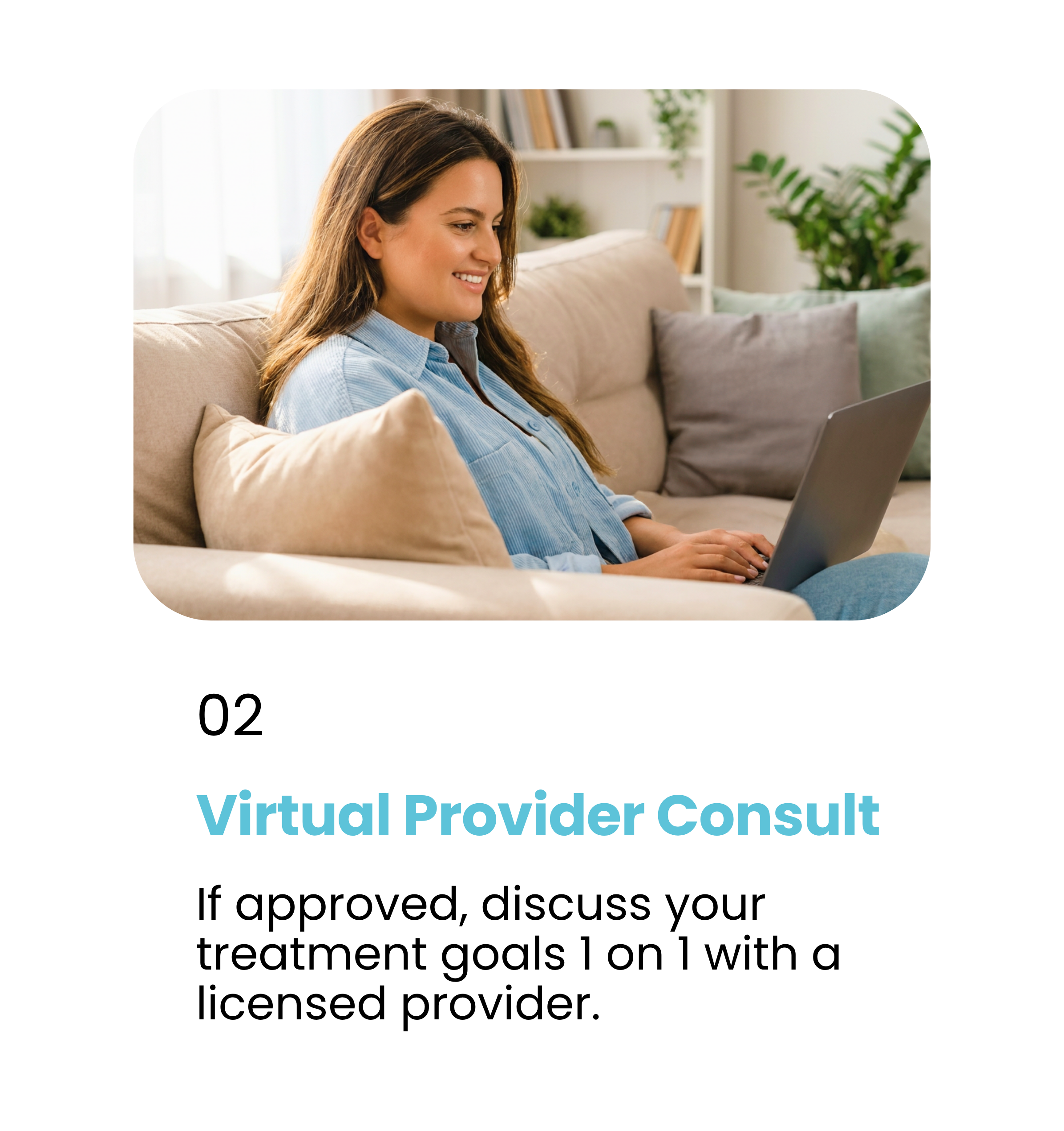 Step 2. Virtual Provider Consult. If approved, discuss your treatment goals 1 on 1 with a licensed provider.