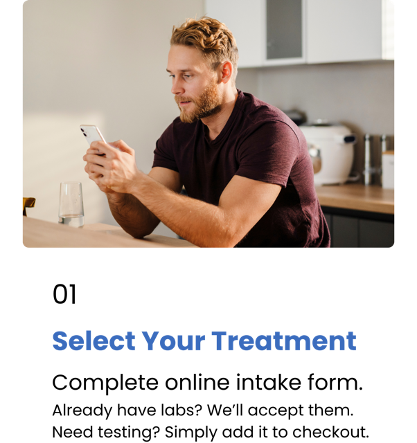 Step 1 - Select Your Treatment. Complete online intake form. Already have labs? We’ll accept them. Need testing? Simply add it to checkout.