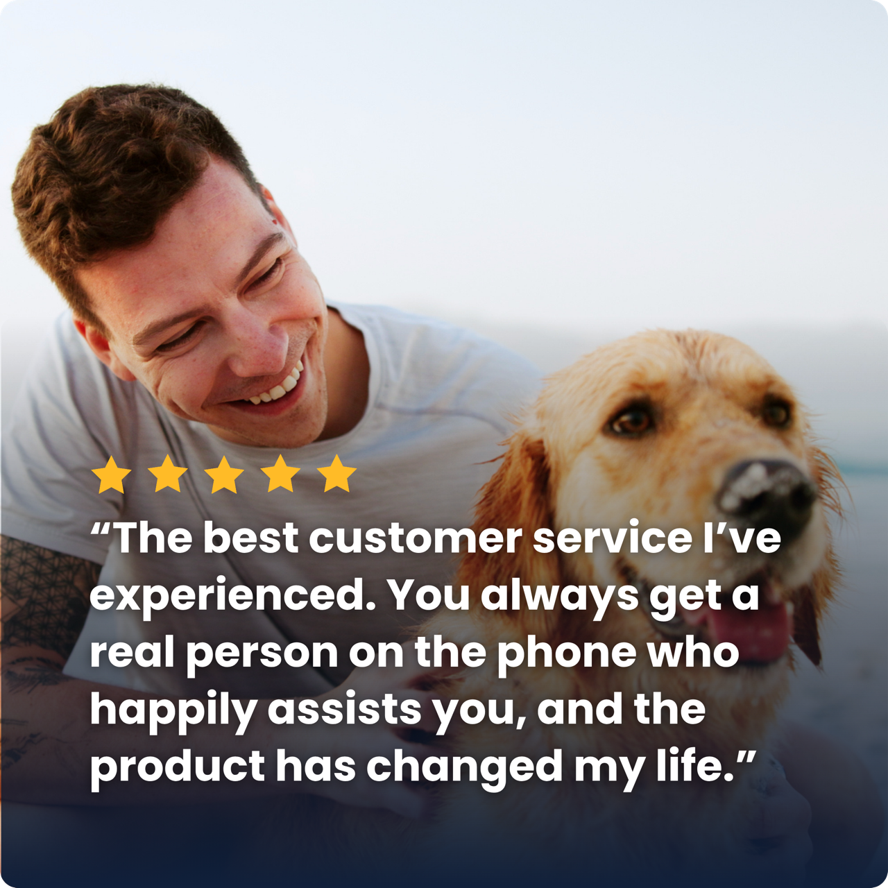 “The best customer service I’ve experienced. You always get a real person on the phone who happily assists you, and the product has changed my life.”