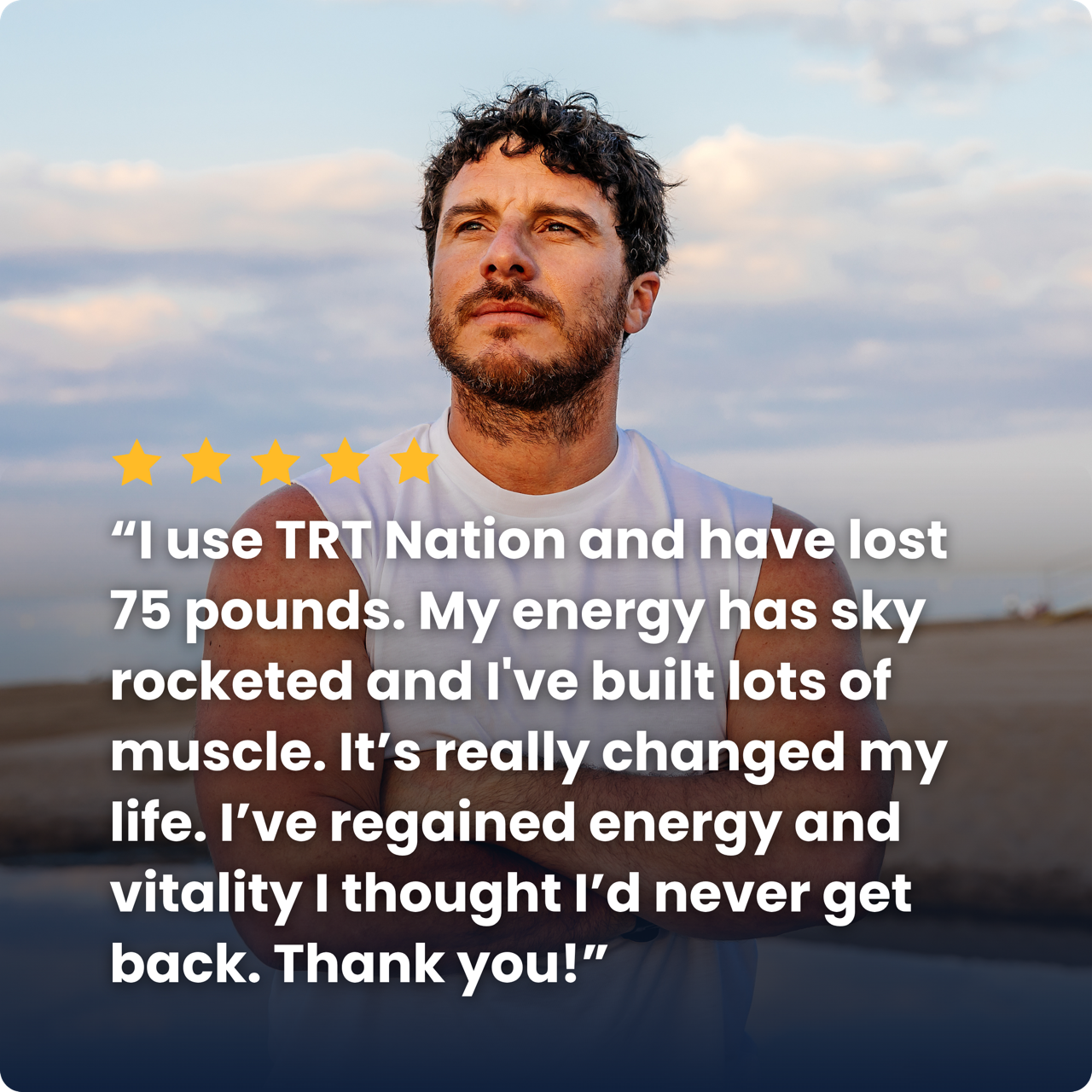 “I use TRT Nation and have lost 75 pounds. My energy has sky rocketed and I've built lots of muscle. It’s really changed my life. I’ve regained energy and vitality I thought I’d never get back. Thank you!”